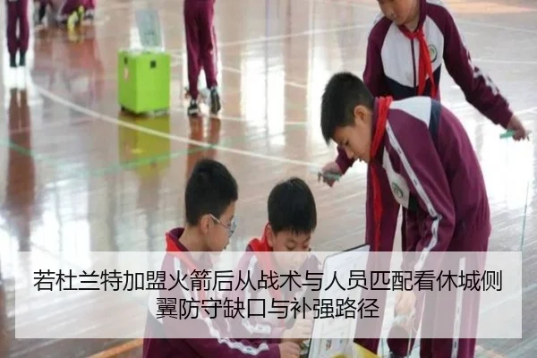 若杜兰特加盟火箭后从战术与人员匹配看休城侧翼防守缺口与补强路径