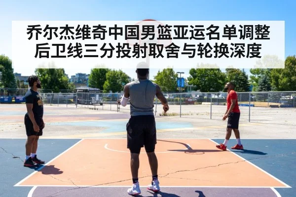 乔尔杰维奇中国男篮亚运名单调整 后卫线三分投射取舍与轮换深度